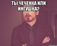 Ты чеченка или ингушка? 