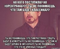 на кого поступила? на хореографа??? ты же понимаешь, что там будет классика?? ты же понимаешь, что там растяжка, тянуть будут в усмерть?? ты же понимаешь, что там не будет брейка и хип-хопа?? ты же понимаешь, что это не уличные танцы??