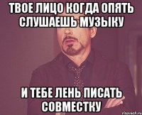 Твое лицо когда опять слушаешь музыку и тебе лень писать совместку