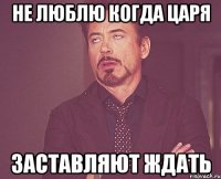 не люблю когда царя заставляют ждать