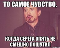 То самое чувство, когда Серега опять не смешно пошутил