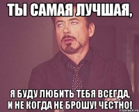 ты самая лучшая, я буду любить тебя всегда, и не когда не брошу! Честно!