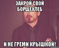 Закрой свой борщехлеб и не греми крышкой!