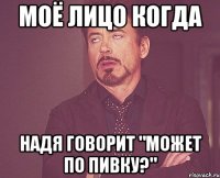 моё лицо когда Надя говорит "может по пивку?"