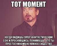 Тот момент Когда видишь супер фантастический сон, и проснувшись, понимаешь, что ты простое никому не нужное существо