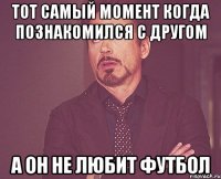 Тот самый момент когда познакомился с другом А он не любит футбол