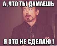 А ,что ты думаешь Я это не сделаю !