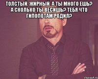 Толстый. Жирный. А ты много ешь? А сколько ты весишь? Тебя что гипопотам родил? 