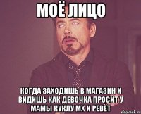 Моё лицо Когда заходишь в магазин и видишь как девочка просит у мамы куклу мх и ревёт
