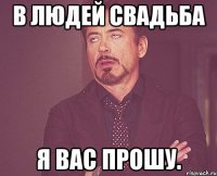 В людей свадьба я вас прошу.