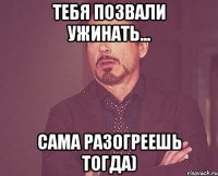 Тебя позвали ужинать... Сама разогреешь тогда)