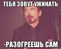 тебя зовут ужинать -Разогреешь сам