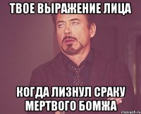 твое выражение лица когда лизнул сраку мертвого бомжа