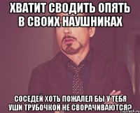 Хватит Сводить Опять в своих наушниках Соседей хоть пожалел бы У тебя уши трубочкой не сворачиваются?