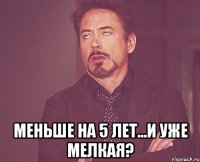  меньше на 5 лет...и уже мелкая?