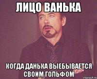 Лицо Ванька Когда Данька выебывается своим гольфом