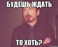 Будешь ждать то хоть?