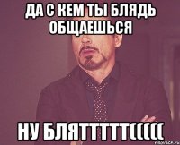 ДА С КЕМ ТЫ БЛЯДЬ ОБЩАЕШЬСЯ НУ БЛЯТТТТТ(((((
