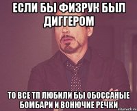 ЕСЛИ БЫ ФИЗРУК БЫЛ ДИГГЕРОМ ТО ВСЕ ТП ЛЮБИЛИ БЫ ОБОССАНЫЕ БОМБАРИ И ВОНЮЧИЕ РЕЧКИ