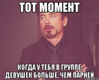 тот момент когда у тебя в группе, девушек больше, чем парней