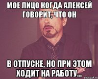 мое лицо когда Алексей говорит, что он в отпуске, но при этом ходит на работу...