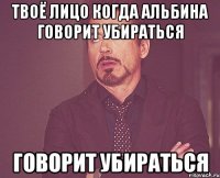 твоё лицо когда альбина говорит убираться говорит убираться