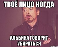 твоё лицо когда альбина говорит убираться