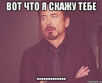 Вот что я скажу тебе .............