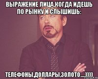 Выражение лица,когда идешь по рынку и слышишь: Телефоны,доллары,золото....))))