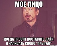 Мое лицо Когда просят поставить лайк и написать слово "прыгай"