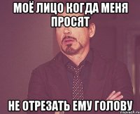 моё лицо когда меня просят не отрезать ему голову