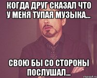 Когда друг сказал что у меня тупая музыка... Свою бы со стороны послушал...