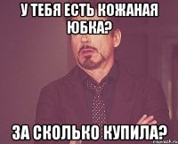 У тебя есть кожаная юбка? За сколько купила?