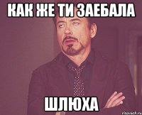 как же ти заебала шлюха