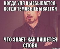 когда уля выебывается, когда темавыебывается что знает, как пишется слово