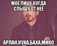 моё лицо когда слышу от неё Арлан,Кука,Баха,Мико