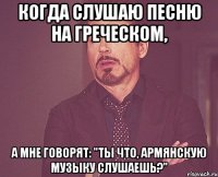 Когда слушаю песню на греческом, а мне говорят: "Ты что, армянскую музыку слушаешь?"