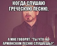 Когда слушаю греческую песню, а мне говорят: "Ты что, на армянском песню слушаешь?"