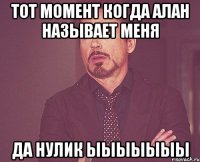 ТОТ МОМЕНТ КОГДА АЛАН НАЗЫВАЕТ меня ДА НУЛИК ЫЫЫЫЫЫЫ