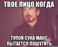 твое лицо когда тупой сука Макс пытается пошутить