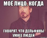 МОЁ ЛИЦО, КОГДА ГОВОРЯТ, ЧТО ДЕЛЬФИНЫ УМНЕЕ ЛЮДЕЙ