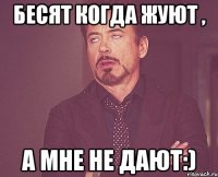 Бесят когда жуют , а мне не дают:)
