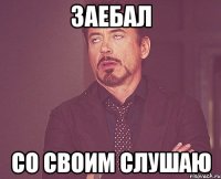 заебал со своим слушаю