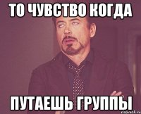 То чувство когда Путаешь группы