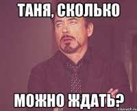 Таня, сколько можно ждать?