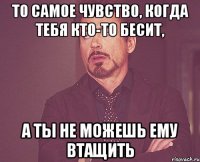 То самое чувство, когда тебя кто-то бесит, а ты не можешь ему втащить