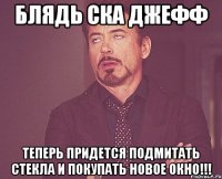 блядь ска джефф теперь придется подмитать стекла и покупать новое окно!!!
