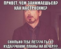 Привет, чем занимаешься? как настроение? сколько тебе лет??А ты от куда??какие планы на вечер??