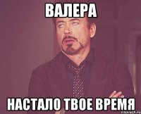 валера настало твое время