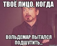 Твоё лицо, когда Вольдемар пытался подшутить...